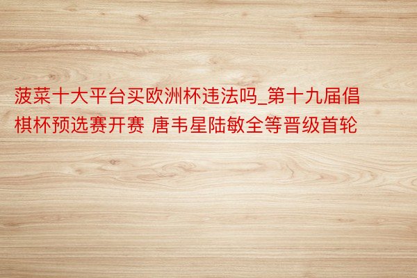 菠菜十大平台买欧洲杯违法吗_第十九届倡棋杯预选赛开赛 唐韦星陆敏全等晋级首轮