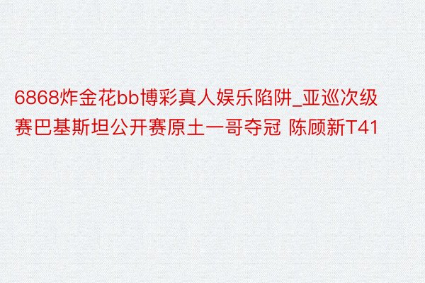 6868炸金花bb博彩真人娱乐陷阱_亚巡次级赛巴基斯坦公开赛原土一哥夺冠 陈顾新T41