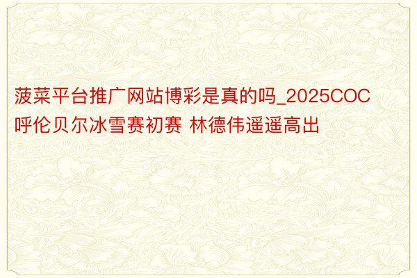 菠菜平台推广网站博彩是真的吗_2025COC呼伦贝尔冰雪赛初赛 林德伟遥遥高出