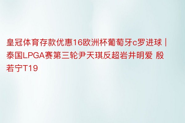 皇冠体育存款优惠16欧洲杯葡萄牙c罗进球 | 泰国LPGA赛第三轮尹天琪反超岩井明爱 殷若宁T19