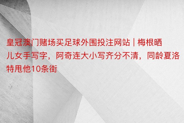 皇冠澳门赌场买足球外围投注网站 | 梅根晒儿女手写字，阿奇连大小写齐分不清，同龄夏洛特甩他10条街