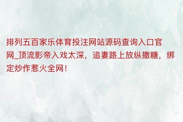 排列五百家乐体育投注网站源码查询入口官网_顶流影帝入戏太深，追妻路上放纵撒糖，绑定炒作惹火全网！