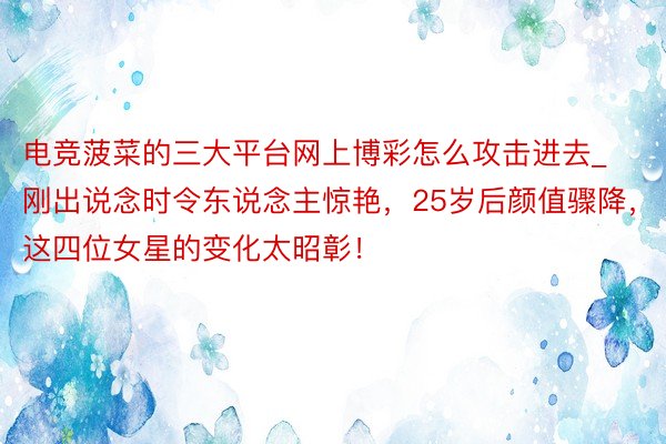 电竞菠菜的三大平台网上博彩怎么攻击进去_刚出说念时令东说念主惊艳，25岁后颜值骤降，这四位女星的变化太昭彰！