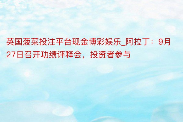 英国菠菜投注平台现金博彩娱乐_阿拉丁：9月27日召开功绩评释会，投资者参与