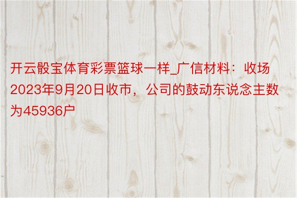 开云骰宝体育彩票篮球一样_广信材料：收场2023年9月20日收市，公司的鼓动东说念主数为45936户